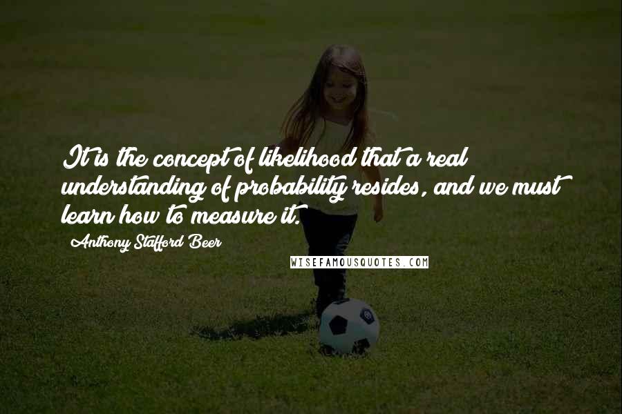 Anthony Stafford Beer Quotes: It is the concept of likelihood that a real understanding of probability resides, and we must learn how to measure it.