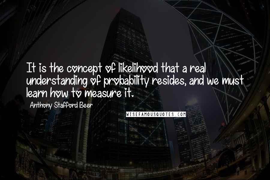 Anthony Stafford Beer Quotes: It is the concept of likelihood that a real understanding of probability resides, and we must learn how to measure it.