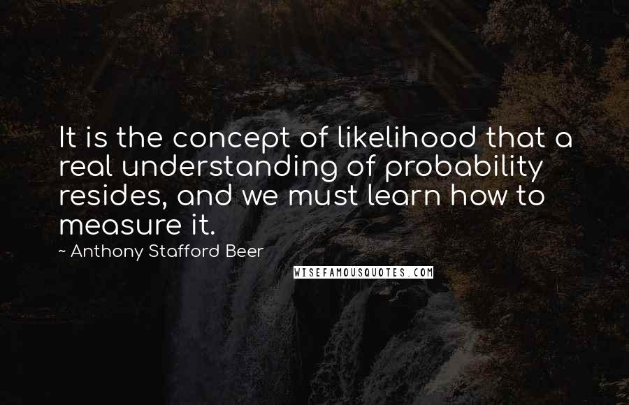 Anthony Stafford Beer Quotes: It is the concept of likelihood that a real understanding of probability resides, and we must learn how to measure it.