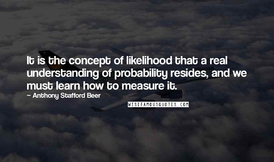 Anthony Stafford Beer Quotes: It is the concept of likelihood that a real understanding of probability resides, and we must learn how to measure it.