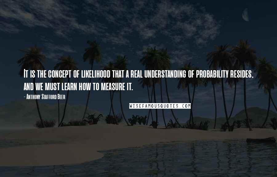 Anthony Stafford Beer Quotes: It is the concept of likelihood that a real understanding of probability resides, and we must learn how to measure it.