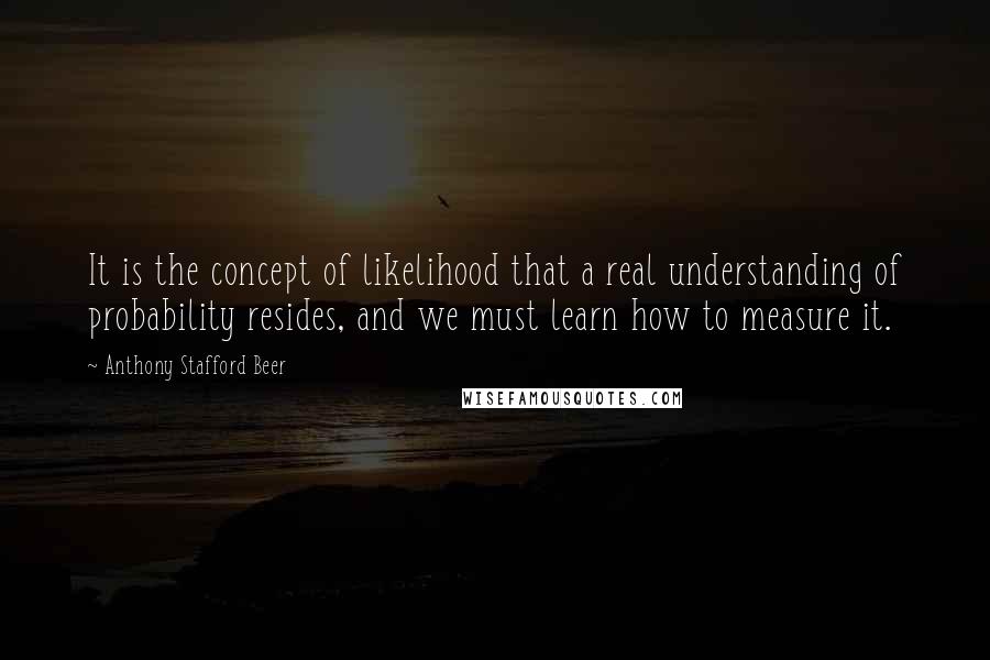 Anthony Stafford Beer Quotes: It is the concept of likelihood that a real understanding of probability resides, and we must learn how to measure it.