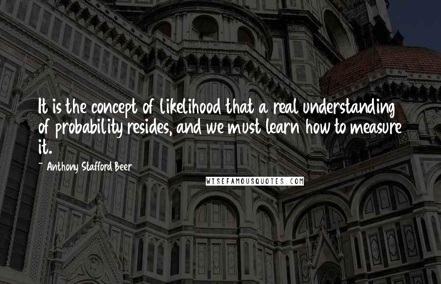 Anthony Stafford Beer Quotes: It is the concept of likelihood that a real understanding of probability resides, and we must learn how to measure it.