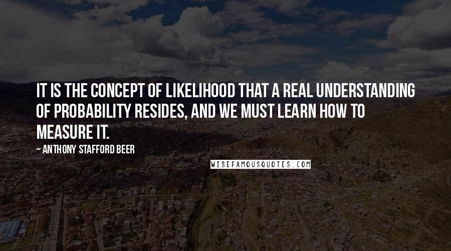 Anthony Stafford Beer Quotes: It is the concept of likelihood that a real understanding of probability resides, and we must learn how to measure it.