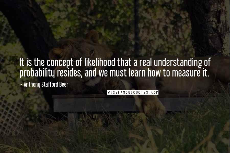 Anthony Stafford Beer Quotes: It is the concept of likelihood that a real understanding of probability resides, and we must learn how to measure it.