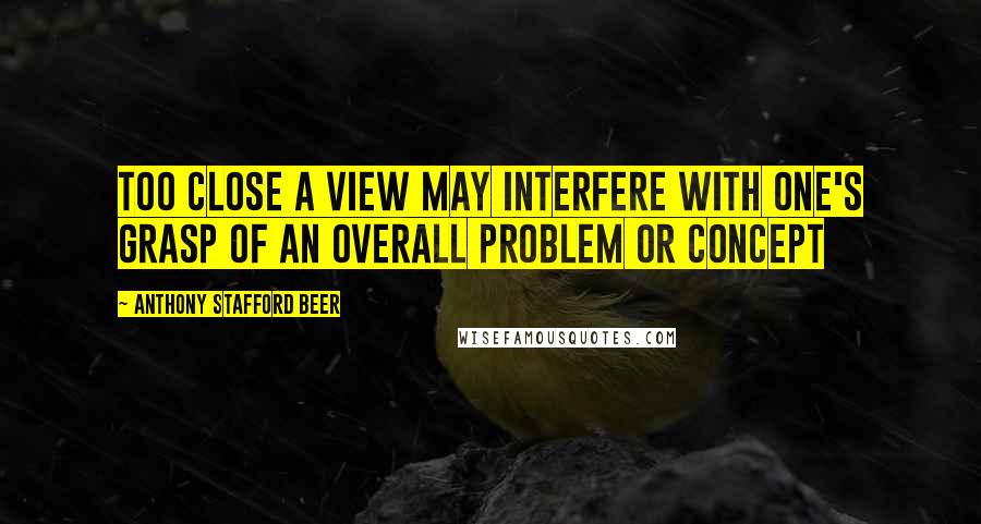 Anthony Stafford Beer Quotes: Too close a view may interfere with one's grasp of an overall problem or concept