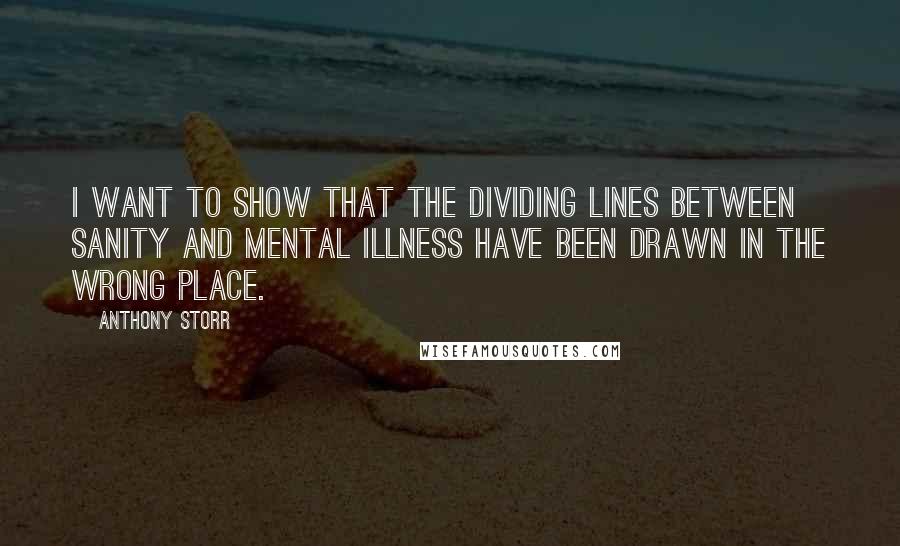 Anthony Storr Quotes: I want to show that the dividing lines between sanity and mental illness have been drawn in the wrong place.