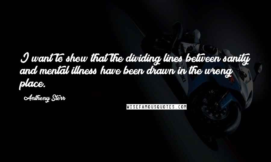 Anthony Storr Quotes: I want to show that the dividing lines between sanity and mental illness have been drawn in the wrong place.