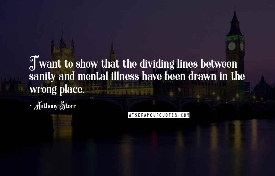 Anthony Storr Quotes: I want to show that the dividing lines between sanity and mental illness have been drawn in the wrong place.