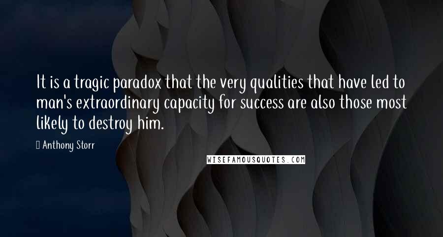 Anthony Storr Quotes: It is a tragic paradox that the very qualities that have led to man's extraordinary capacity for success are also those most likely to destroy him.