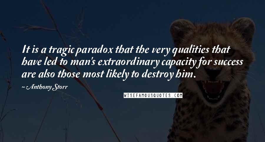 Anthony Storr Quotes: It is a tragic paradox that the very qualities that have led to man's extraordinary capacity for success are also those most likely to destroy him.