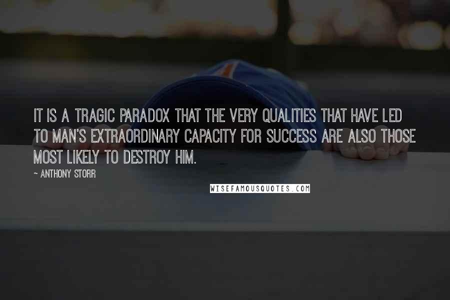 Anthony Storr Quotes: It is a tragic paradox that the very qualities that have led to man's extraordinary capacity for success are also those most likely to destroy him.