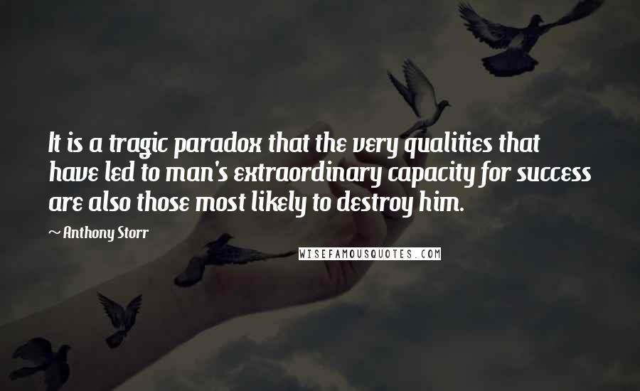 Anthony Storr Quotes: It is a tragic paradox that the very qualities that have led to man's extraordinary capacity for success are also those most likely to destroy him.