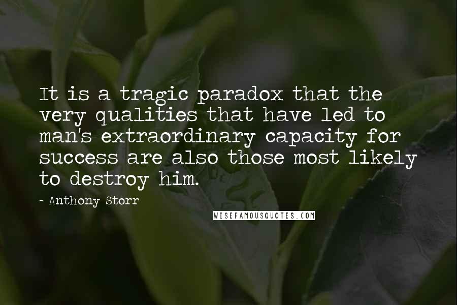 Anthony Storr Quotes: It is a tragic paradox that the very qualities that have led to man's extraordinary capacity for success are also those most likely to destroy him.