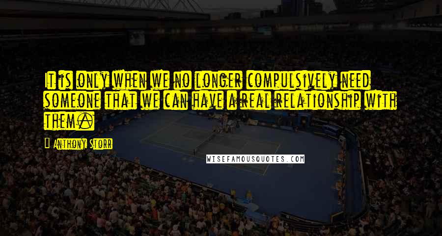 Anthony Storr Quotes: It is only when we no longer compulsively need someone that we can have a real relationship with them.