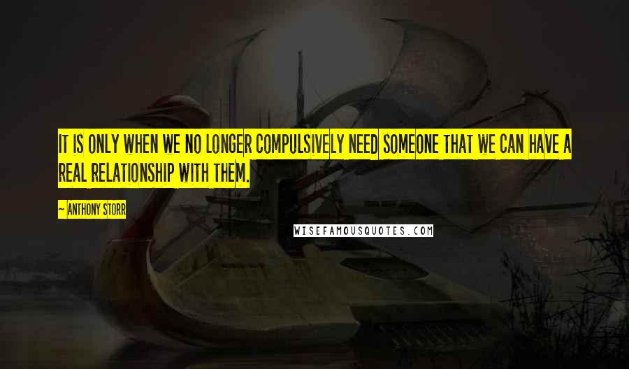 Anthony Storr Quotes: It is only when we no longer compulsively need someone that we can have a real relationship with them.