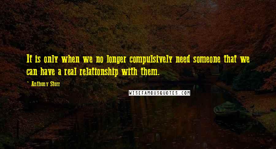 Anthony Storr Quotes: It is only when we no longer compulsively need someone that we can have a real relationship with them.
