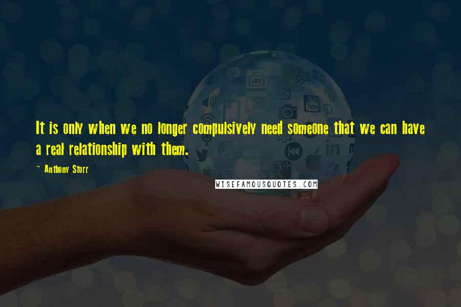 Anthony Storr Quotes: It is only when we no longer compulsively need someone that we can have a real relationship with them.