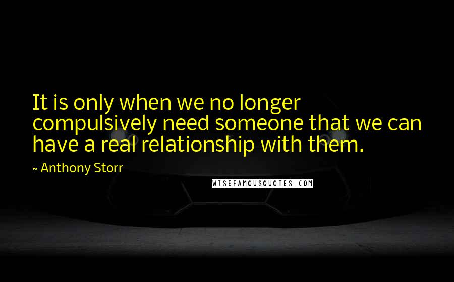 Anthony Storr Quotes: It is only when we no longer compulsively need someone that we can have a real relationship with them.