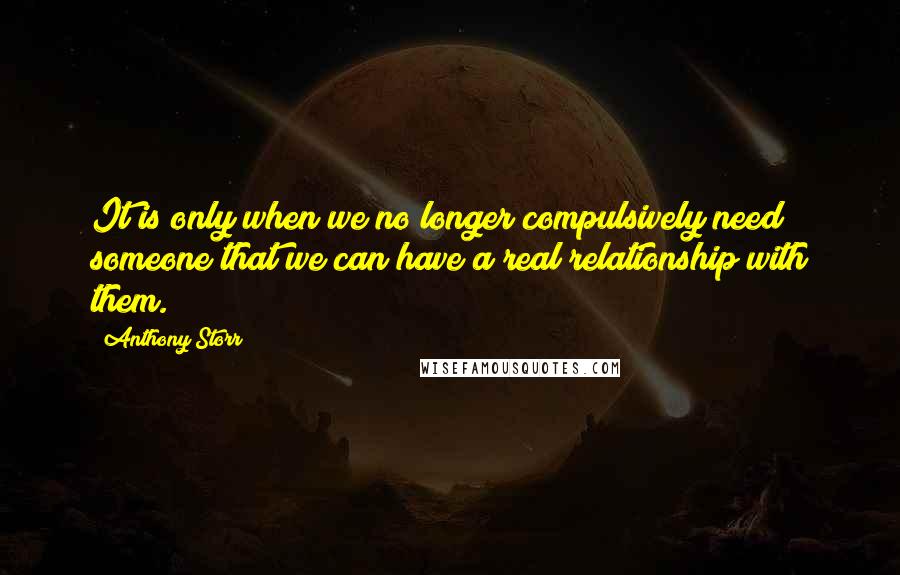 Anthony Storr Quotes: It is only when we no longer compulsively need someone that we can have a real relationship with them.