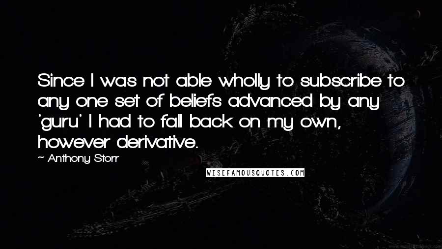 Anthony Storr Quotes: Since I was not able wholly to subscribe to any one set of beliefs advanced by any 'guru' I had to fall back on my own, however derivative.