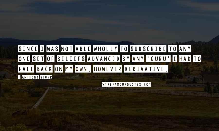 Anthony Storr Quotes: Since I was not able wholly to subscribe to any one set of beliefs advanced by any 'guru' I had to fall back on my own, however derivative.