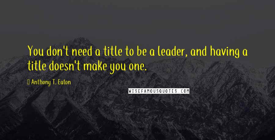 Anthony T. Eaton Quotes: You don't need a title to be a leader, and having a title doesn't make you one.