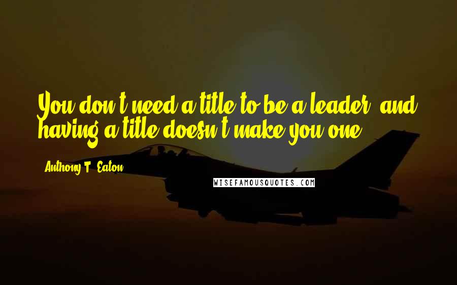 Anthony T. Eaton Quotes: You don't need a title to be a leader, and having a title doesn't make you one.