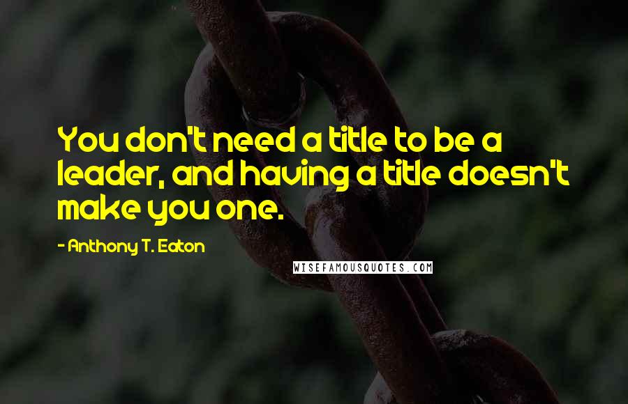 Anthony T. Eaton Quotes: You don't need a title to be a leader, and having a title doesn't make you one.