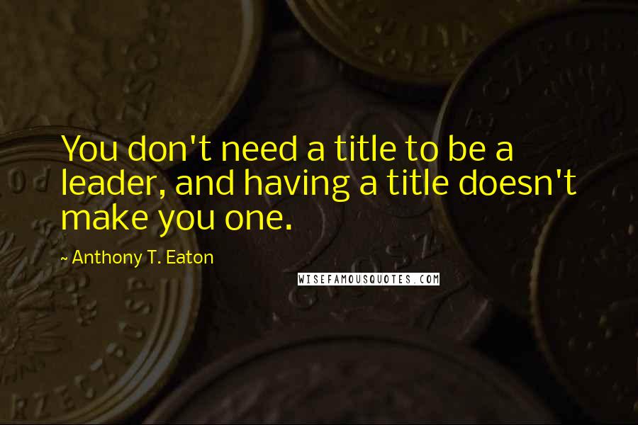 Anthony T. Eaton Quotes: You don't need a title to be a leader, and having a title doesn't make you one.