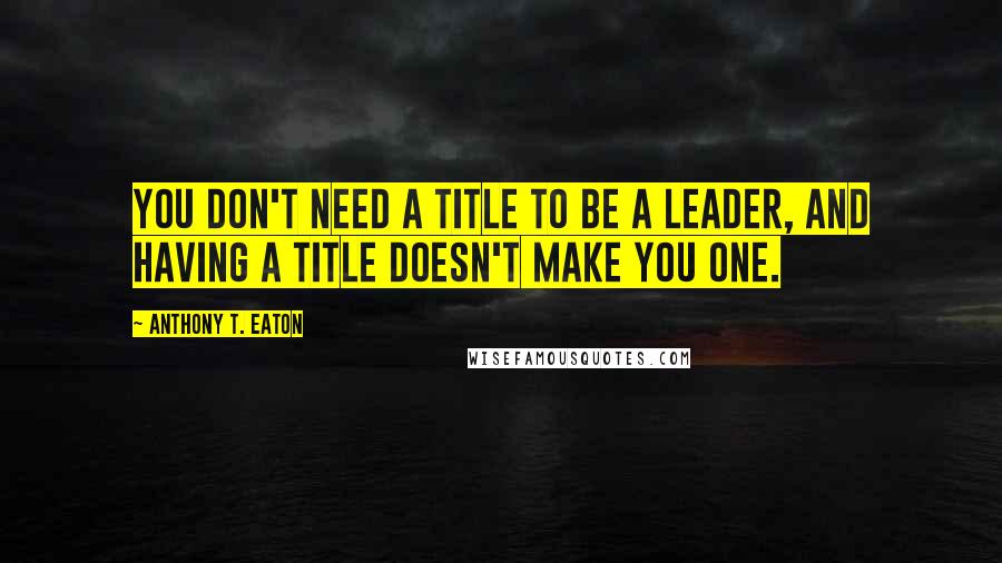 Anthony T. Eaton Quotes: You don't need a title to be a leader, and having a title doesn't make you one.