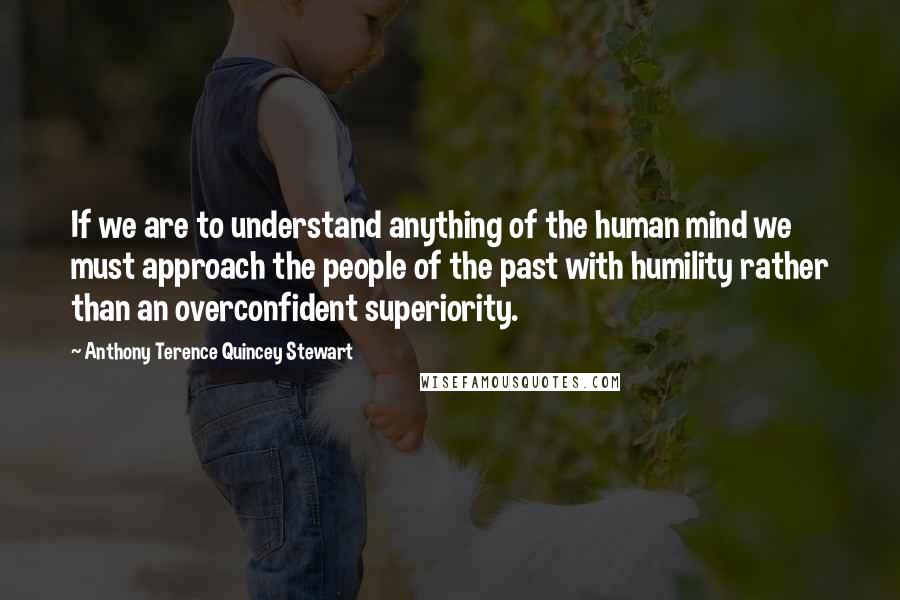 Anthony Terence Quincey Stewart Quotes: If we are to understand anything of the human mind we must approach the people of the past with humility rather than an overconfident superiority.