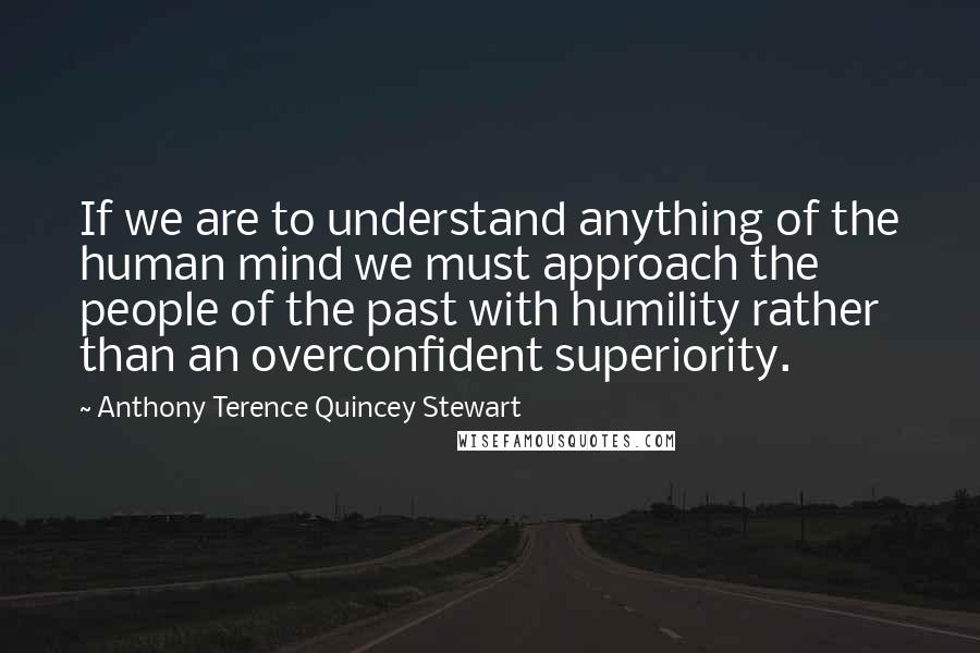 Anthony Terence Quincey Stewart Quotes: If we are to understand anything of the human mind we must approach the people of the past with humility rather than an overconfident superiority.