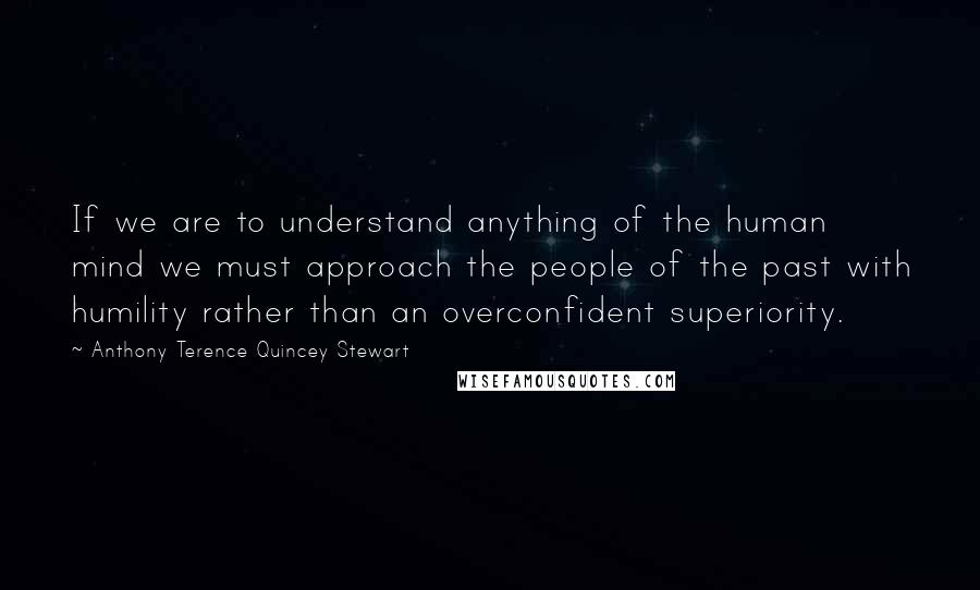 Anthony Terence Quincey Stewart Quotes: If we are to understand anything of the human mind we must approach the people of the past with humility rather than an overconfident superiority.