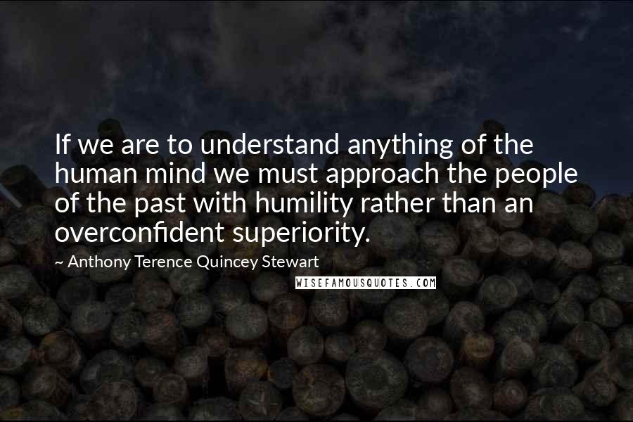 Anthony Terence Quincey Stewart Quotes: If we are to understand anything of the human mind we must approach the people of the past with humility rather than an overconfident superiority.