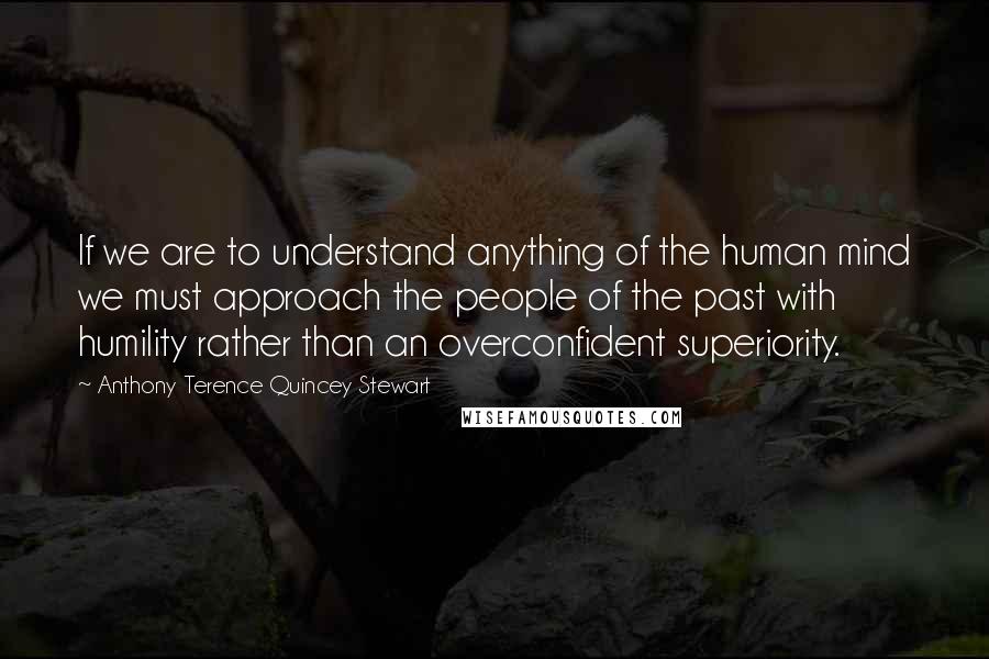 Anthony Terence Quincey Stewart Quotes: If we are to understand anything of the human mind we must approach the people of the past with humility rather than an overconfident superiority.