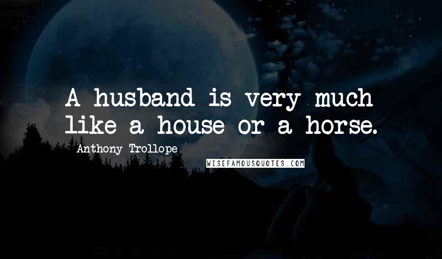 Anthony Trollope Quotes: A husband is very much like a house or a horse.