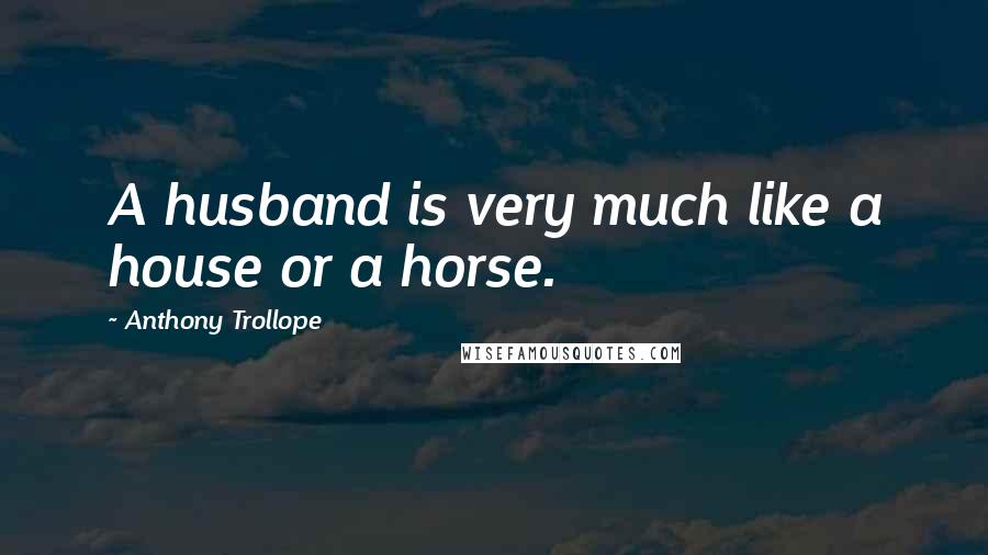 Anthony Trollope Quotes: A husband is very much like a house or a horse.