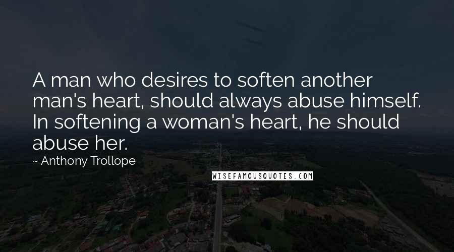 Anthony Trollope Quotes: A man who desires to soften another man's heart, should always abuse himself. In softening a woman's heart, he should abuse her.