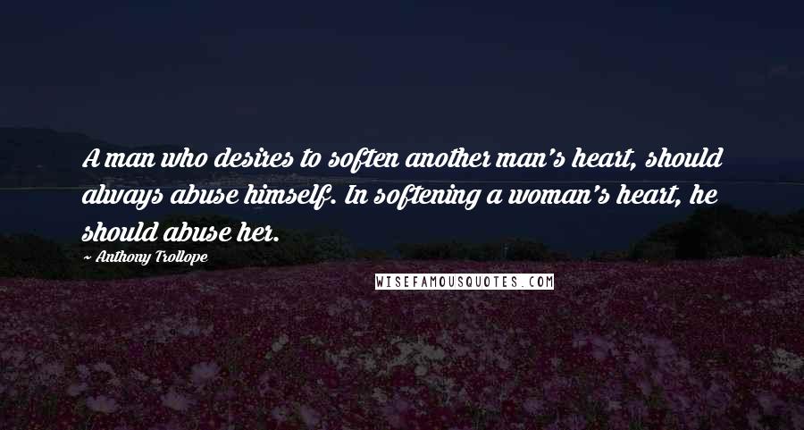 Anthony Trollope Quotes: A man who desires to soften another man's heart, should always abuse himself. In softening a woman's heart, he should abuse her.