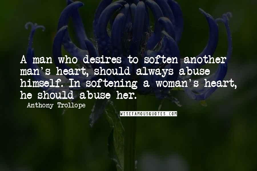 Anthony Trollope Quotes: A man who desires to soften another man's heart, should always abuse himself. In softening a woman's heart, he should abuse her.