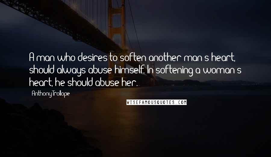 Anthony Trollope Quotes: A man who desires to soften another man's heart, should always abuse himself. In softening a woman's heart, he should abuse her.