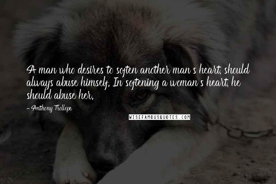 Anthony Trollope Quotes: A man who desires to soften another man's heart, should always abuse himself. In softening a woman's heart, he should abuse her.