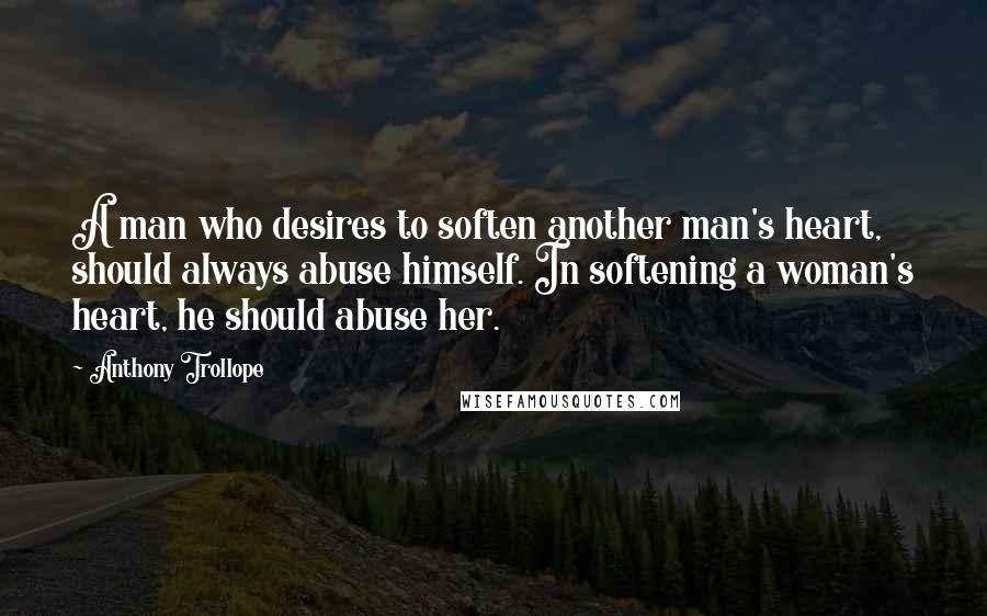 Anthony Trollope Quotes: A man who desires to soften another man's heart, should always abuse himself. In softening a woman's heart, he should abuse her.