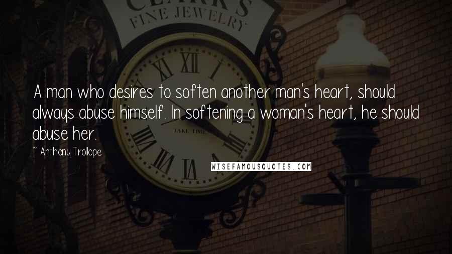 Anthony Trollope Quotes: A man who desires to soften another man's heart, should always abuse himself. In softening a woman's heart, he should abuse her.