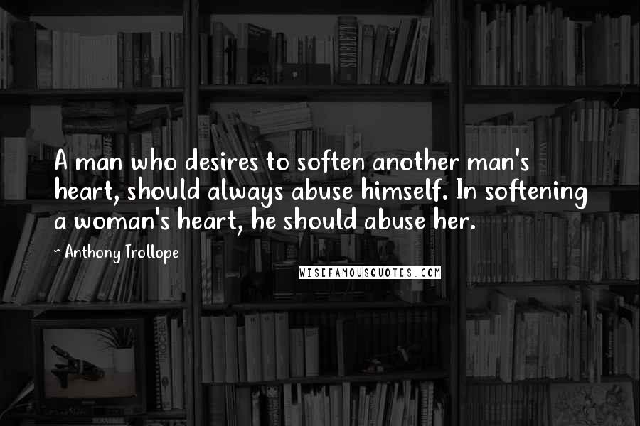 Anthony Trollope Quotes: A man who desires to soften another man's heart, should always abuse himself. In softening a woman's heart, he should abuse her.