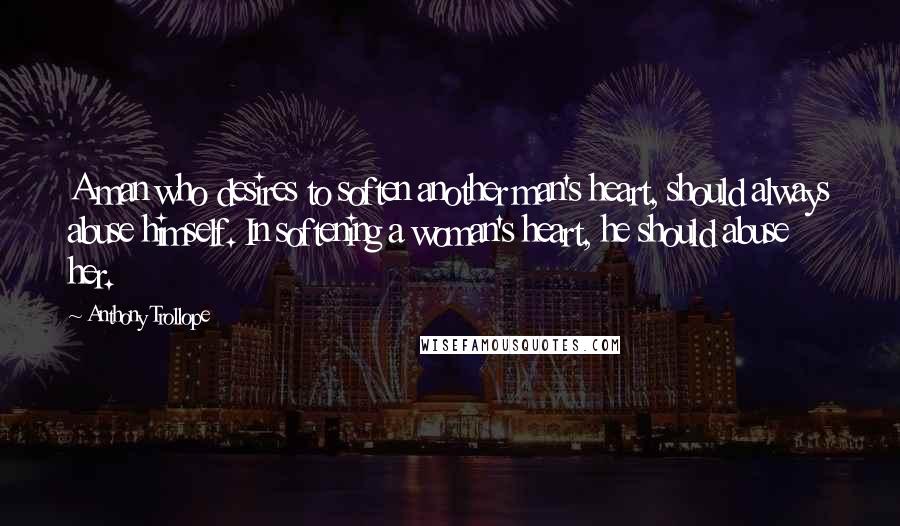 Anthony Trollope Quotes: A man who desires to soften another man's heart, should always abuse himself. In softening a woman's heart, he should abuse her.