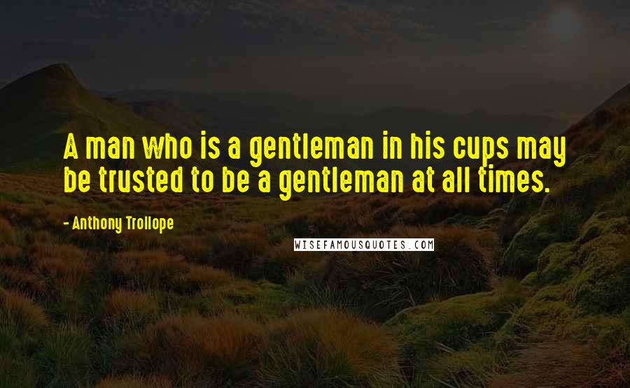 Anthony Trollope Quotes: A man who is a gentleman in his cups may be trusted to be a gentleman at all times.