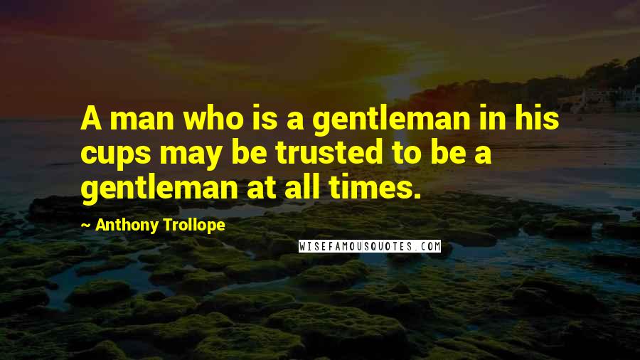 Anthony Trollope Quotes: A man who is a gentleman in his cups may be trusted to be a gentleman at all times.