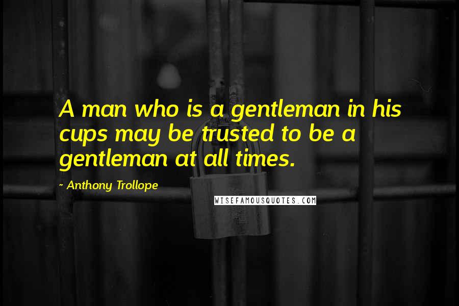 Anthony Trollope Quotes: A man who is a gentleman in his cups may be trusted to be a gentleman at all times.